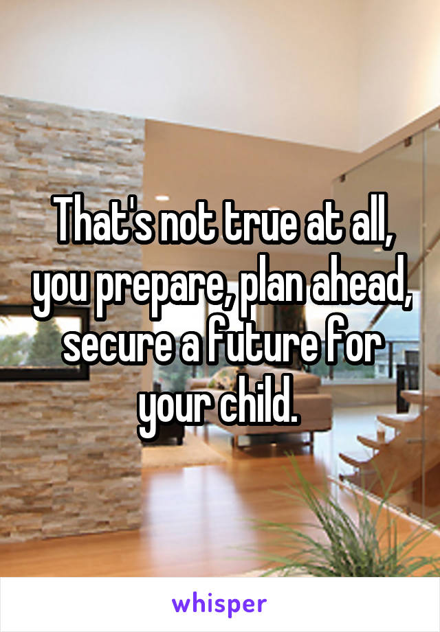 That's not true at all, you prepare, plan ahead, secure a future for your child. 