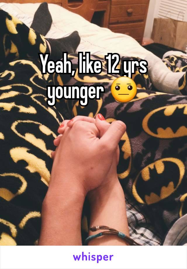 Yeah, like 12 yrs younger 😐