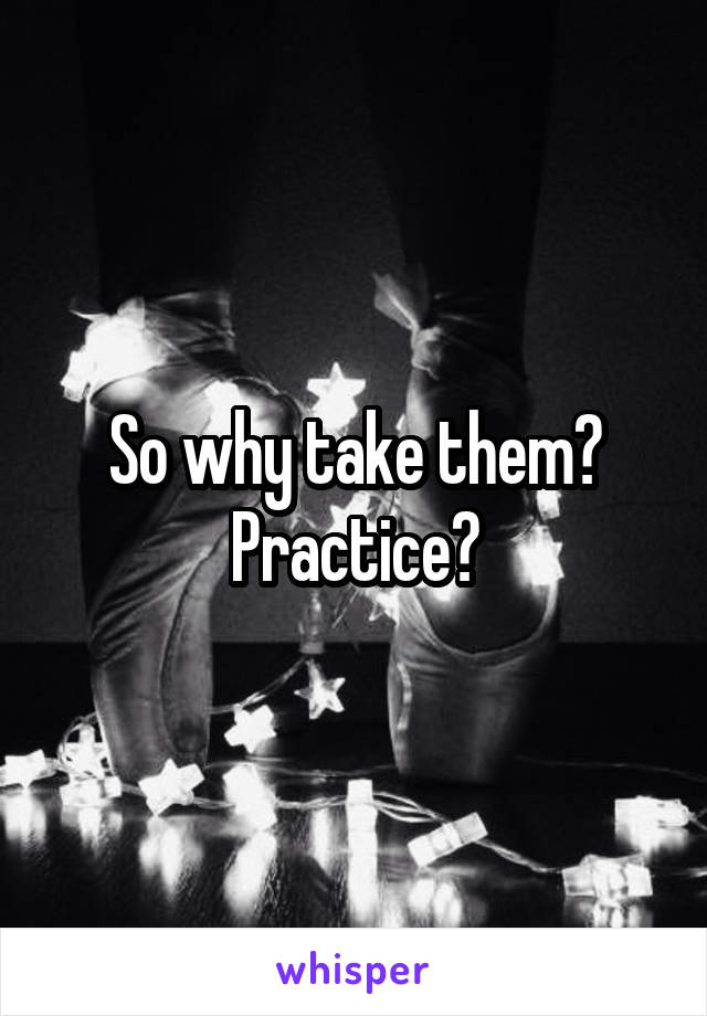 So why take them? Practice?