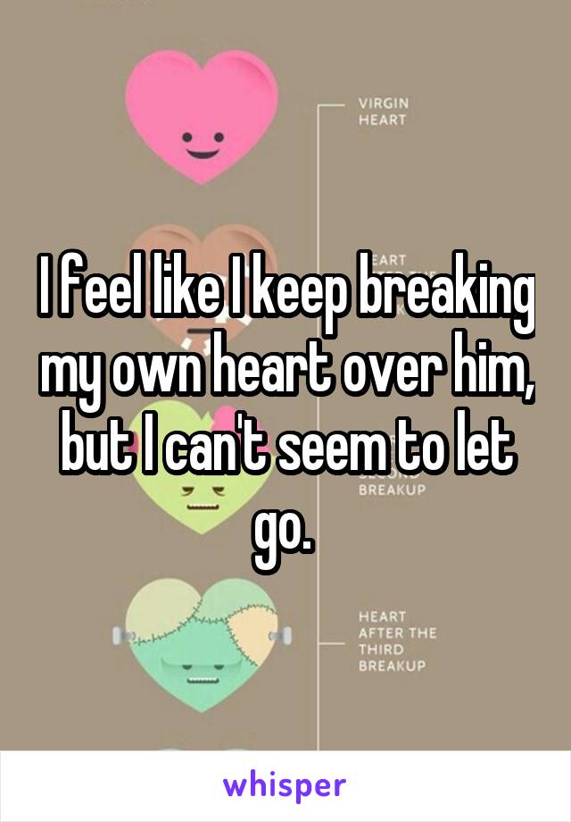 I feel like I keep breaking my own heart over him, but I can't seem to let go. 