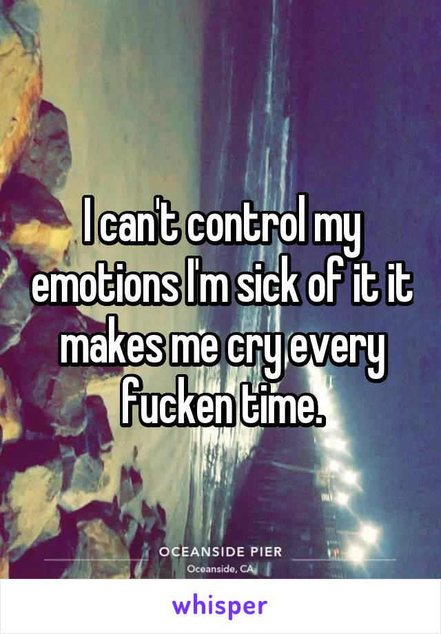 I can't control my emotions I'm sick of it it makes me cry every fucken time.