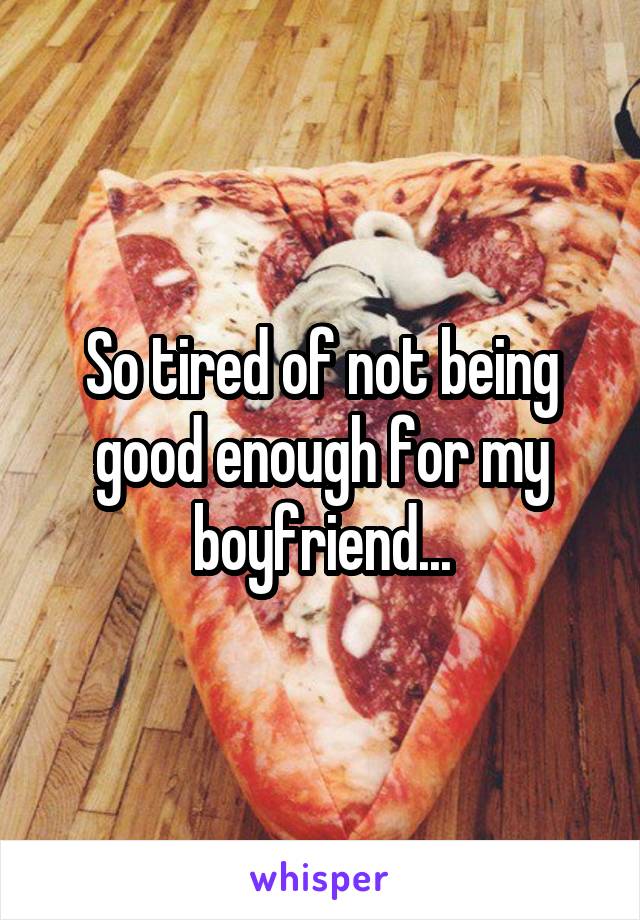 So tired of not being good enough for my boyfriend...