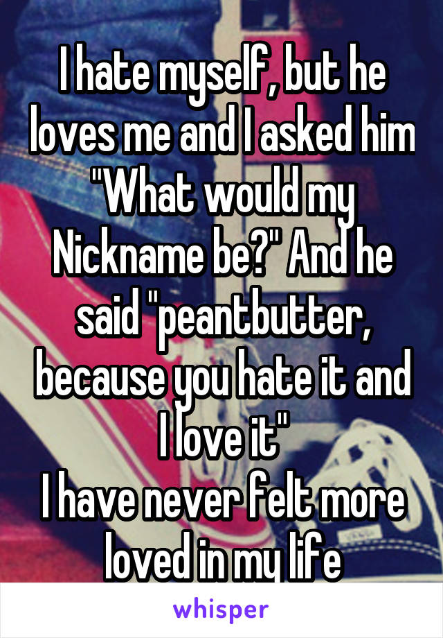 I hate myself, but he loves me and I asked him "What would my Nickname be?" And he said "peantbutter, because you hate it and I love it"
I have never felt more loved in my life