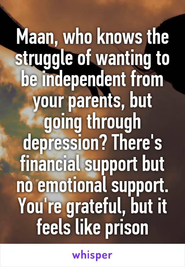 Maan, who knows the struggle of wanting to be independent from your parents, but going through depression? There's financial support but no emotional support. You're grateful, but it feels like prison