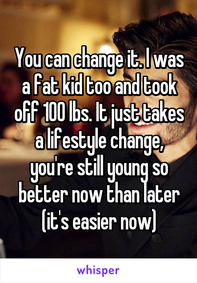 You can change it. I was a fat kid too and took off 100 lbs. It just takes a lifestyle change, you're still young so better now than later (it's easier now)