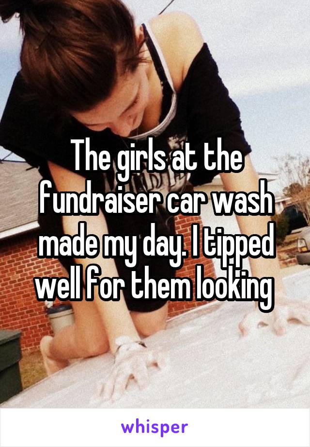 The girls at the fundraiser car wash made my day. I tipped well for them looking 