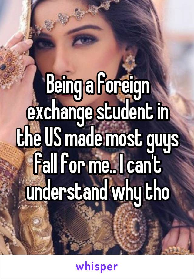 Being a foreign exchange student in the US made most guys fall for me.. I can't understand why tho