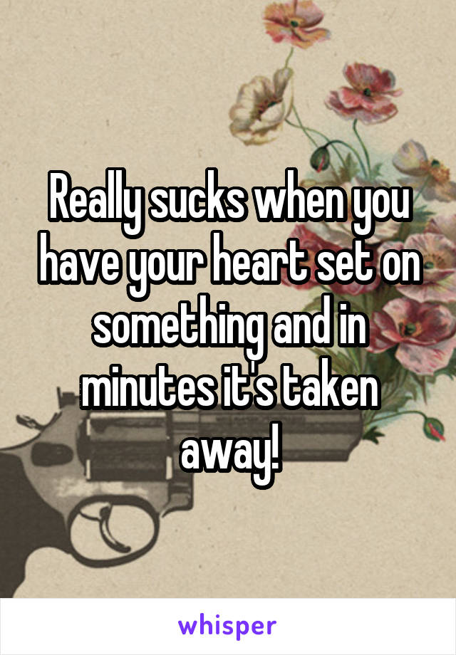 Really sucks when you have your heart set on something and in minutes it's taken away!