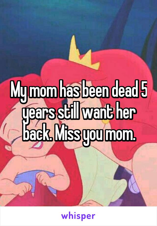 My mom has been dead 5 years still want her back. Miss you mom.