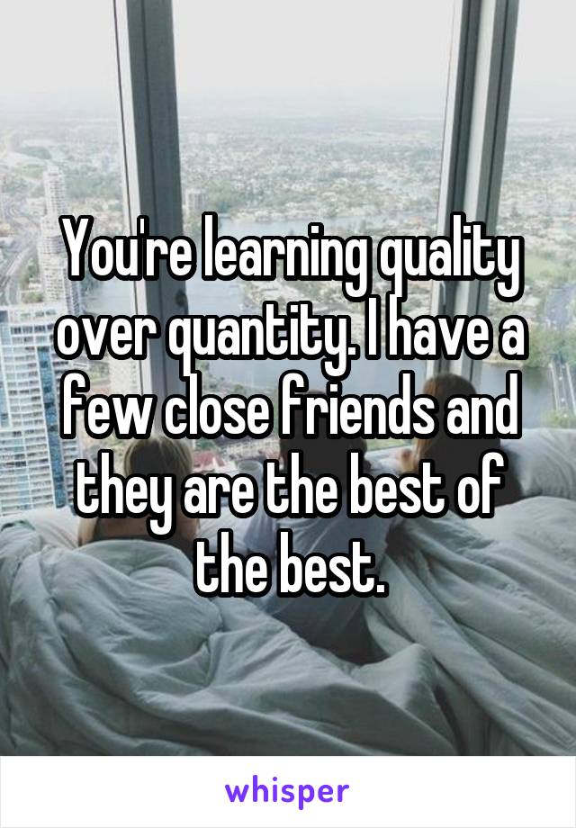 You're learning quality over quantity. I have a few close friends and they are the best of the best.