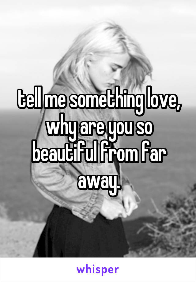 tell me something love, why are you so beautiful from far away.