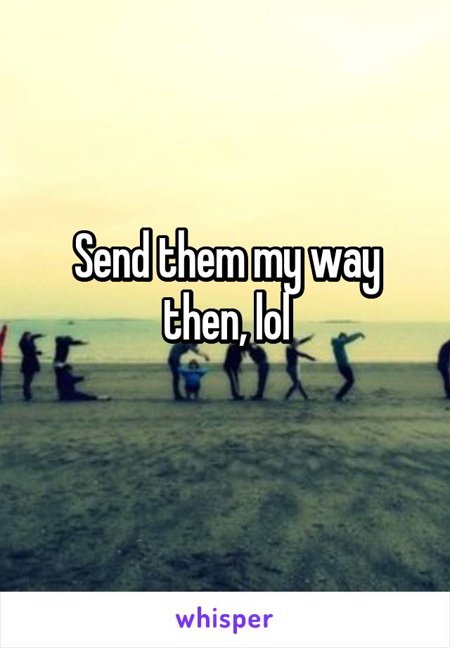 Send them my way then, lol
