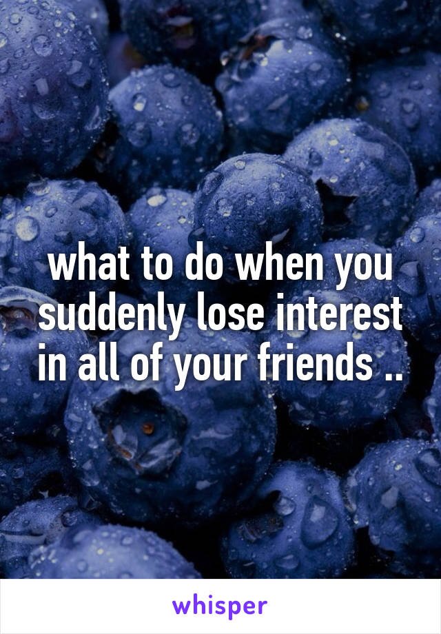 what to do when you suddenly lose interest in all of your friends ..