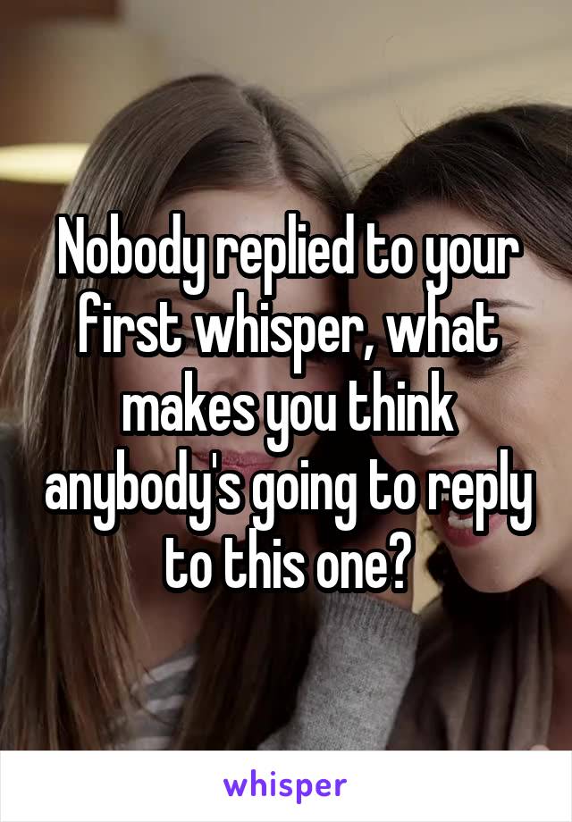 Nobody replied to your first whisper, what makes you think anybody's going to reply to this one?