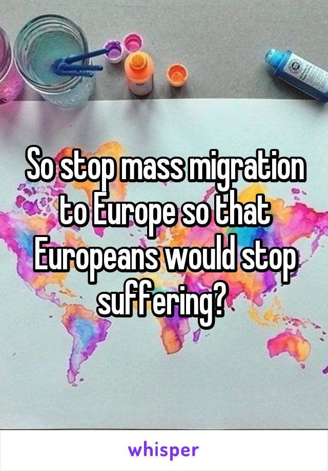 So stop mass migration to Europe so that Europeans would stop suffering? 