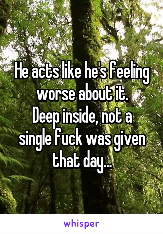 He acts like he's feeling worse about it.
Deep inside, not a single fuck was given that day...