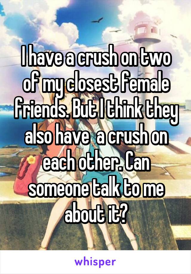 I have a crush on two of my closest female friends. But I think they also have  a crush on each other. Can someone talk to me about it?