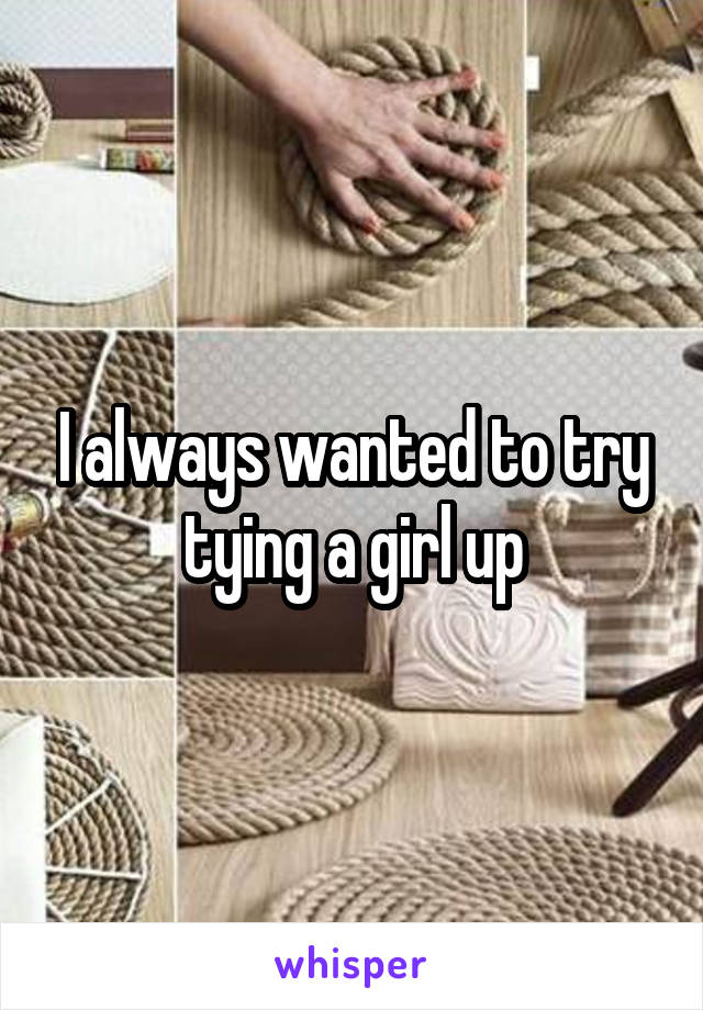I always wanted to try tying a girl up