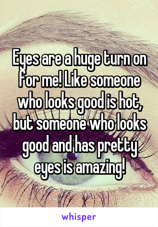 Eyes are a huge turn on for me! Like someone who looks good is hot, but someone who looks good and has pretty eyes is amazing!