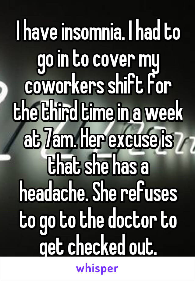 I have insomnia. I had to go in to cover my coworkers shift for the third time in a week at 7am. Her excuse is that she has a headache. She refuses to go to the doctor to get checked out.