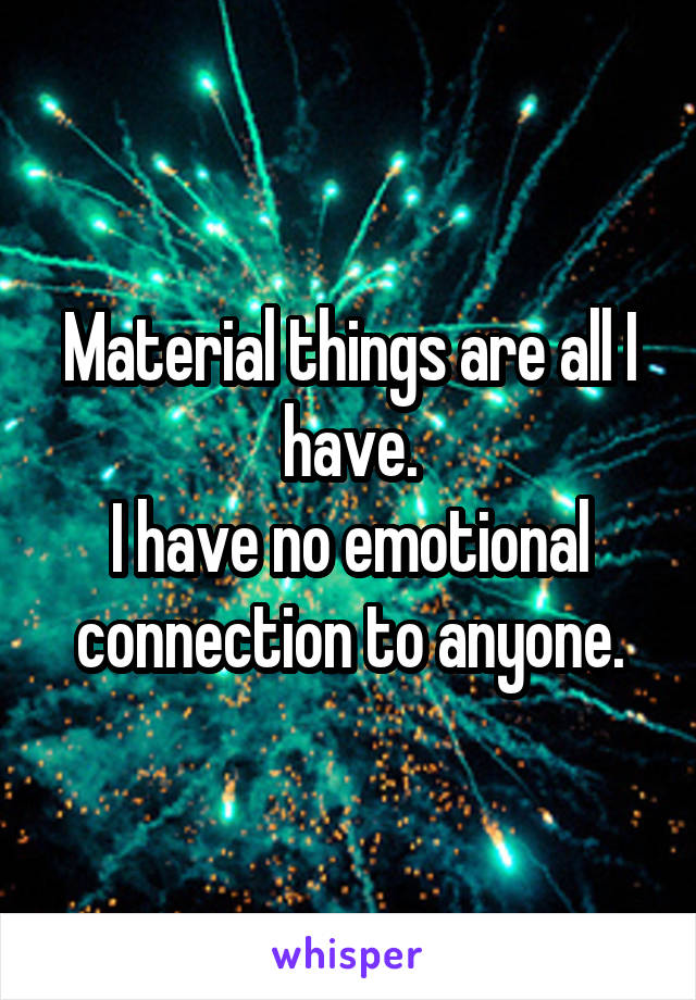 Material things are all I have.
I have no emotional connection to anyone.