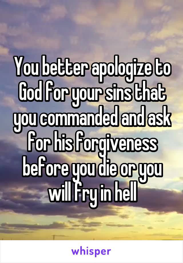 You better apologize to God for your sins that you commanded and ask for his forgiveness before you die or you will fry in hell