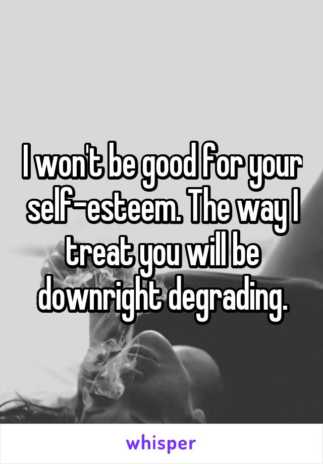 I won't be good for your self-esteem. The way I treat you will be downright degrading.