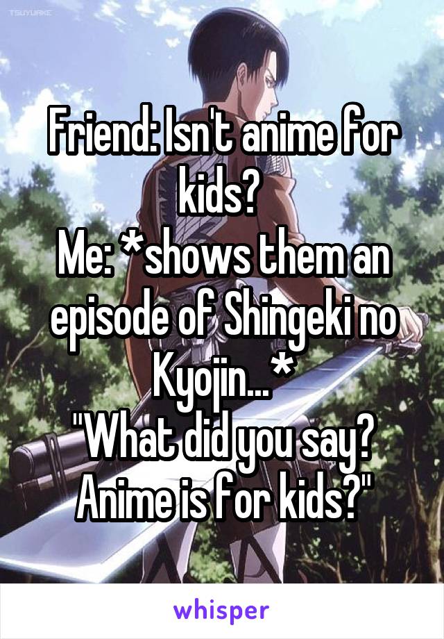 Friend: Isn't anime for kids? 
Me: *shows them an episode of Shingeki no Kyojin...*
"What did you say? Anime is for kids?"