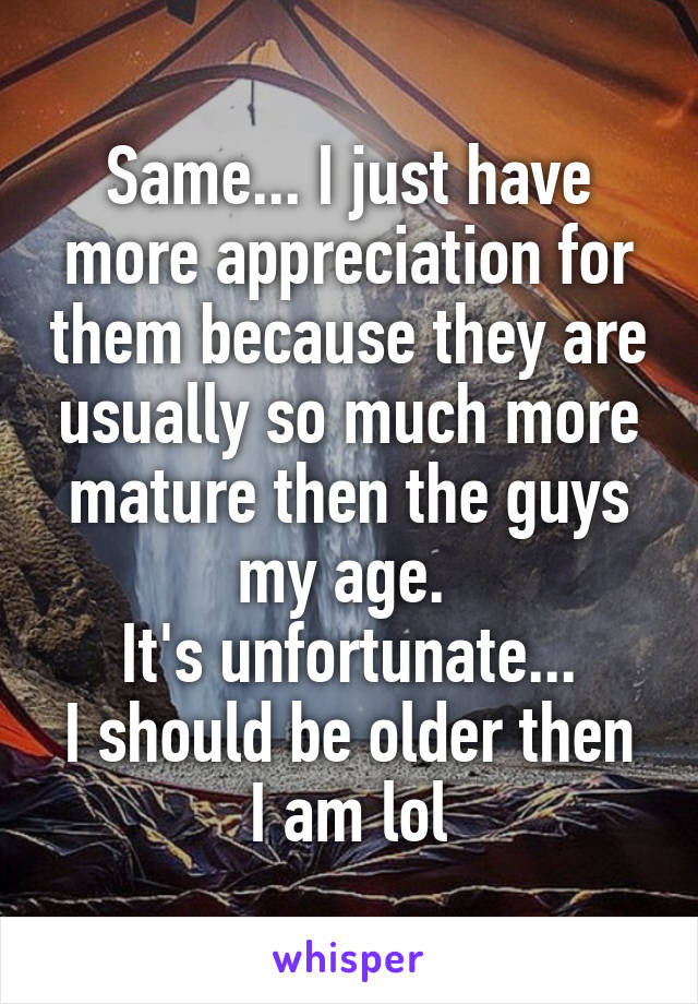 Same... I just have more appreciation for them because they are usually so much more mature then the guys my age. 
It's unfortunate...
I should be older then I am lol