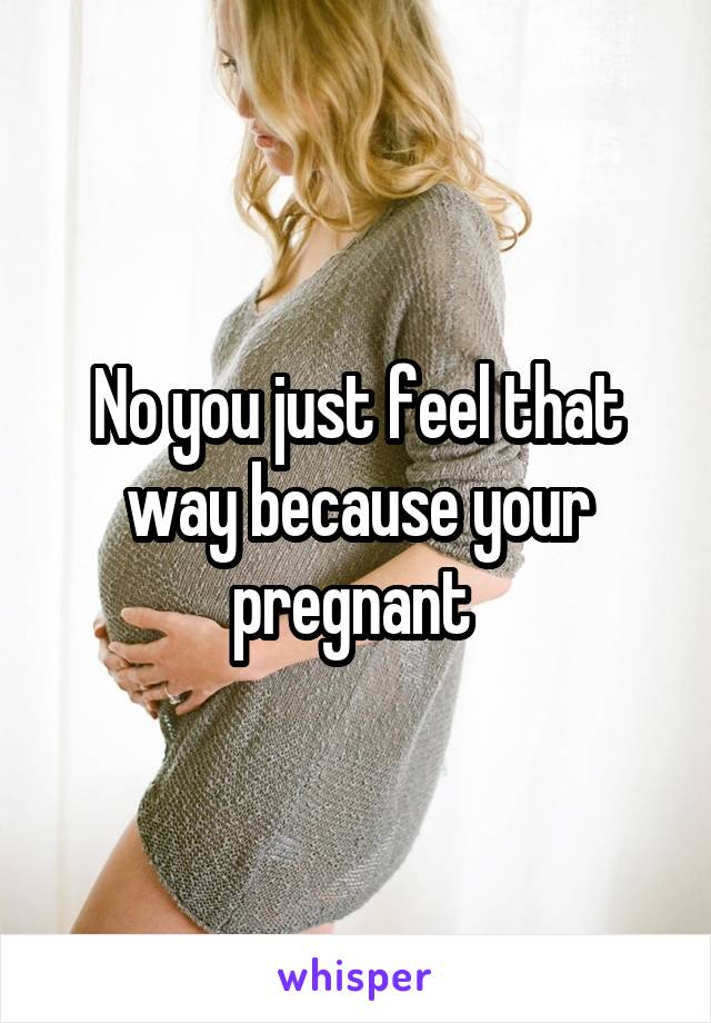 No you just feel that way because your pregnant 