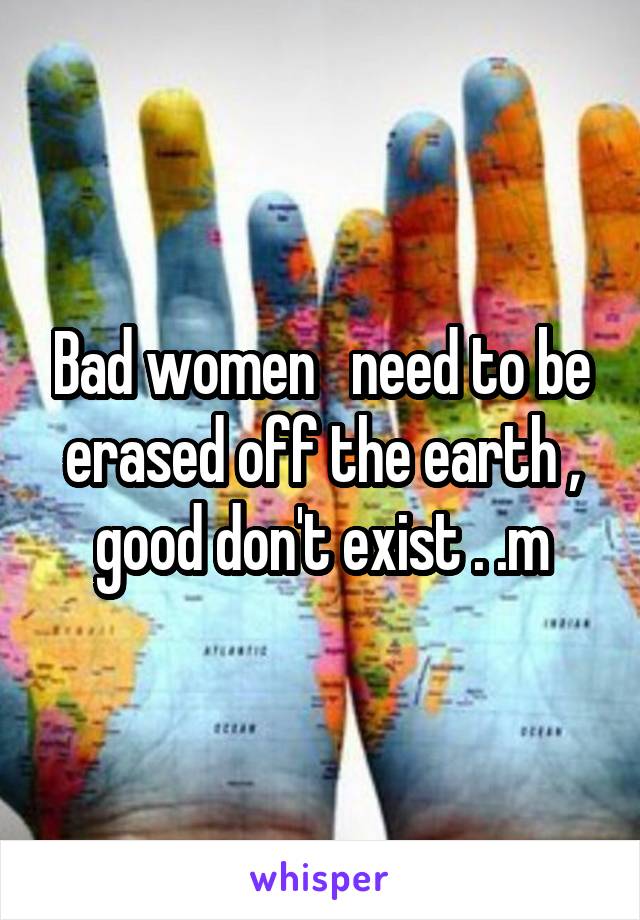 Bad women   need to be erased off the earth , good don't exist . .m