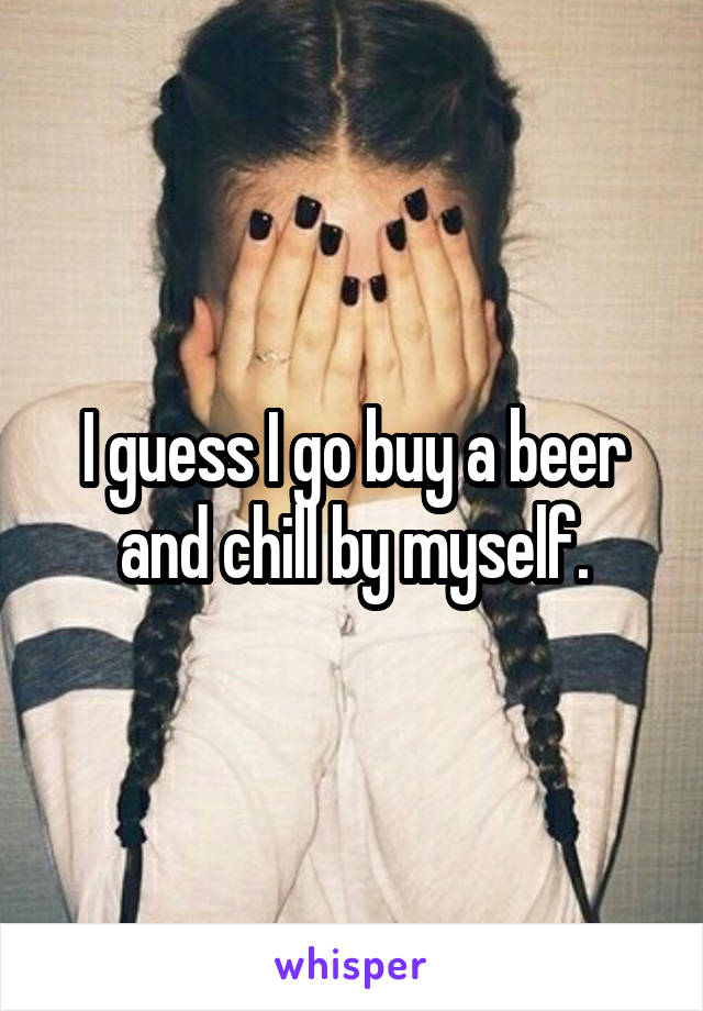 I guess I go buy a beer and chill by myself.