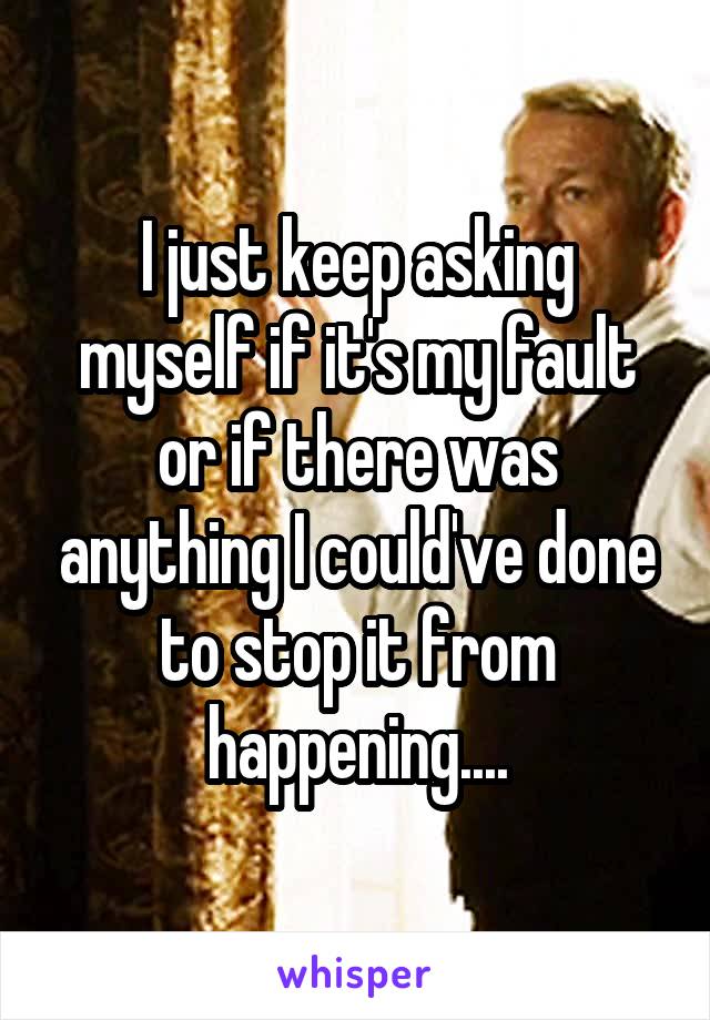 I just keep asking myself if it's my fault or if there was anything I could've done to stop it from happening....
