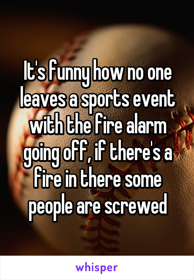 It's funny how no one leaves a sports event with the fire alarm going off, if there's a fire in there some people are screwed