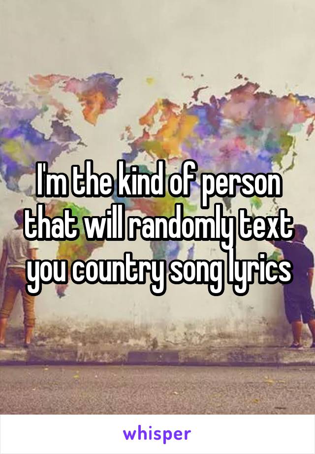 I'm the kind of person that will randomly text you country song lyrics