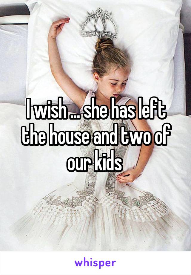 I wish ... she has left the house and two of our kids 