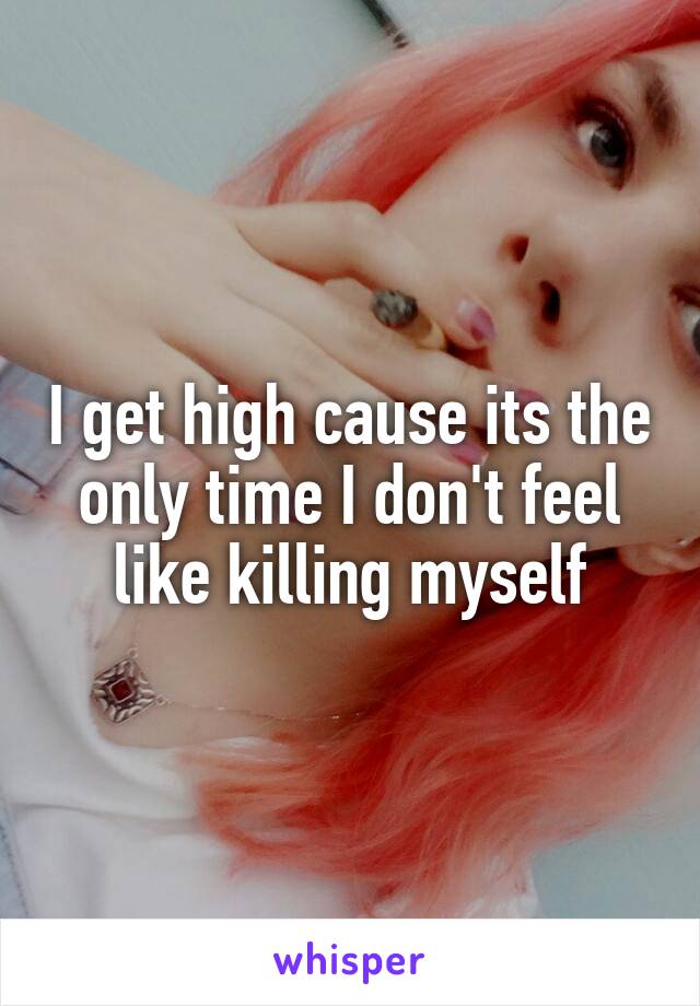 I get high cause its the only time I don't feel like killing myself