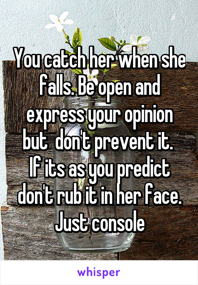 You catch her when she falls. Be open and express your opinion but  don't prevent it. 
If its as you predict don't rub it in her face. Just console