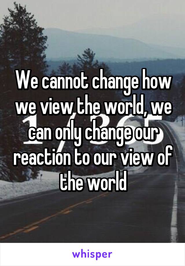 We cannot change how we view the world, we can only change our reaction to our view of the world