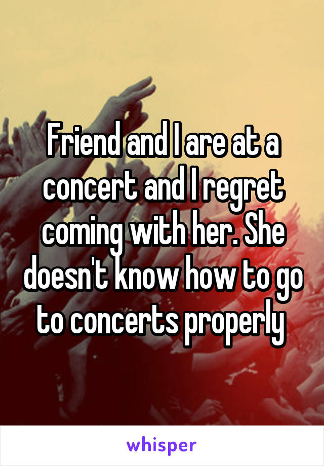 Friend and I are at a concert and I regret coming with her. She doesn't know how to go to concerts properly 