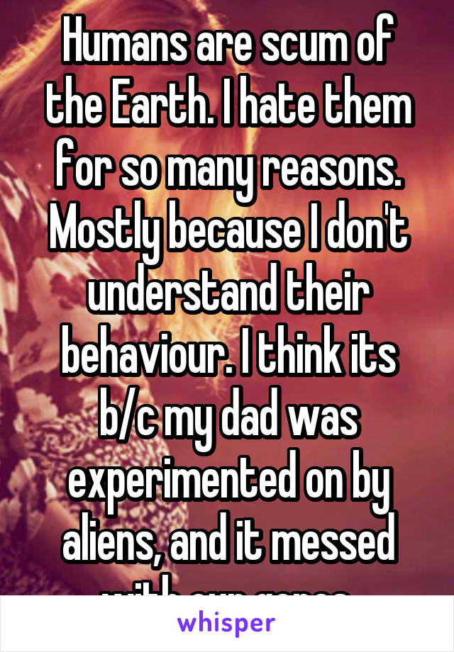 Humans are scum of the Earth. I hate them for so many reasons. Mostly because I don't understand their behaviour. I think its b/c my dad was experimented on by aliens, and it messed with our genes.