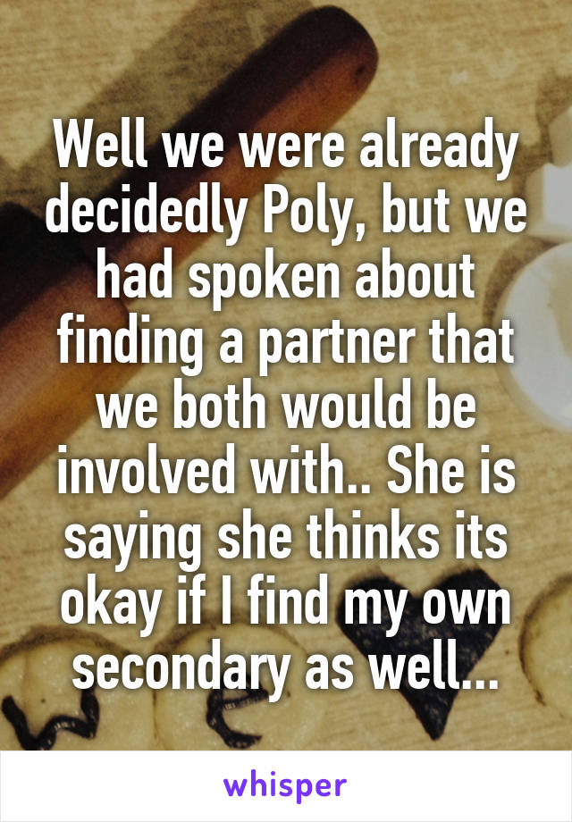 Well we were already decidedly Poly, but we had spoken about finding a partner that we both would be involved with.. She is saying she thinks its okay if I find my own secondary as well...