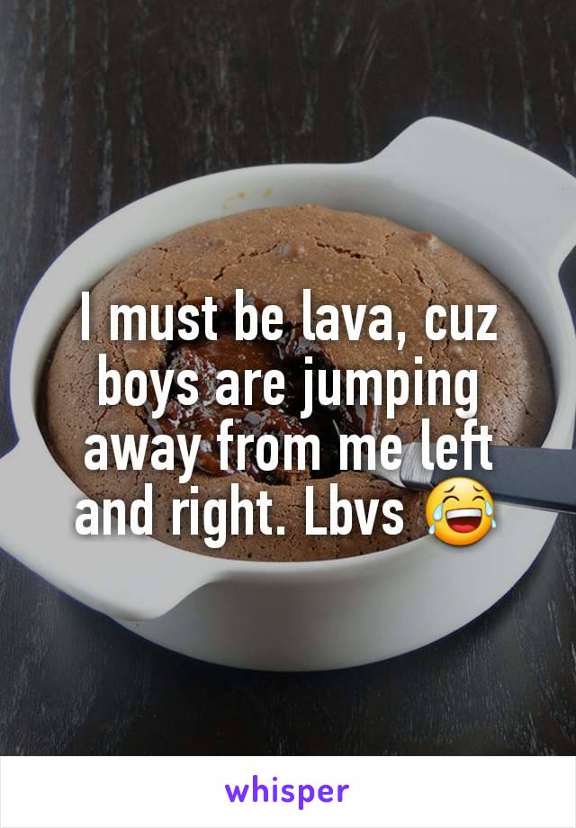 I must be lava, cuz boys are jumping away from me left and right. Lbvs 😂