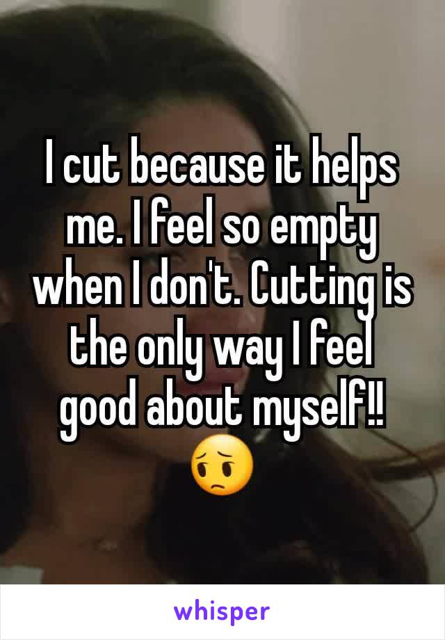 I cut because it helps me. I feel so empty when I don't. Cutting is the only way I feel good about myself!!  😔