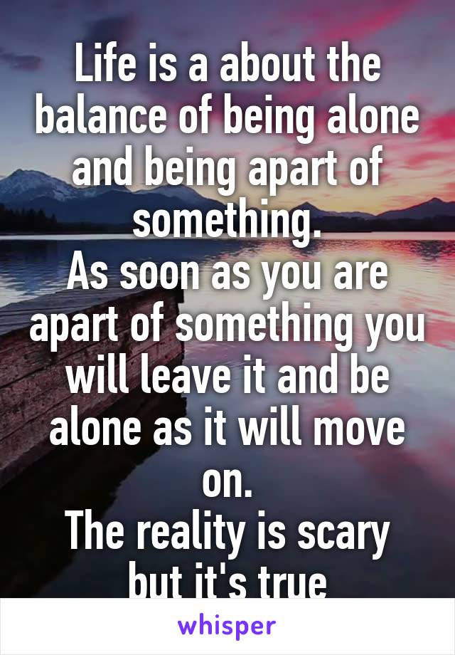 Life is a about the balance of being alone and being apart of something.
As soon as you are apart of something you will leave it and be alone as it will move on.
The reality is scary but it's true