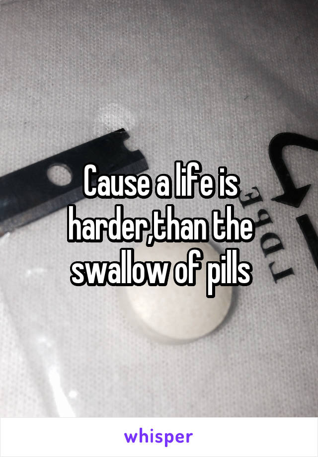 Cause a life is harder,than the swallow of pills