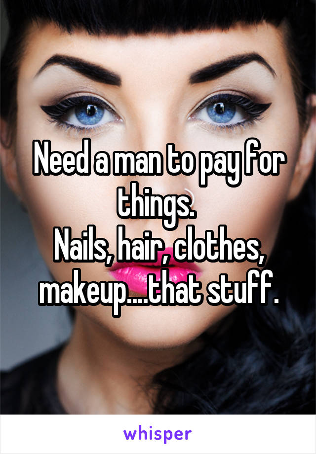 Need a man to pay for things. 
Nails, hair, clothes, makeup....that stuff.