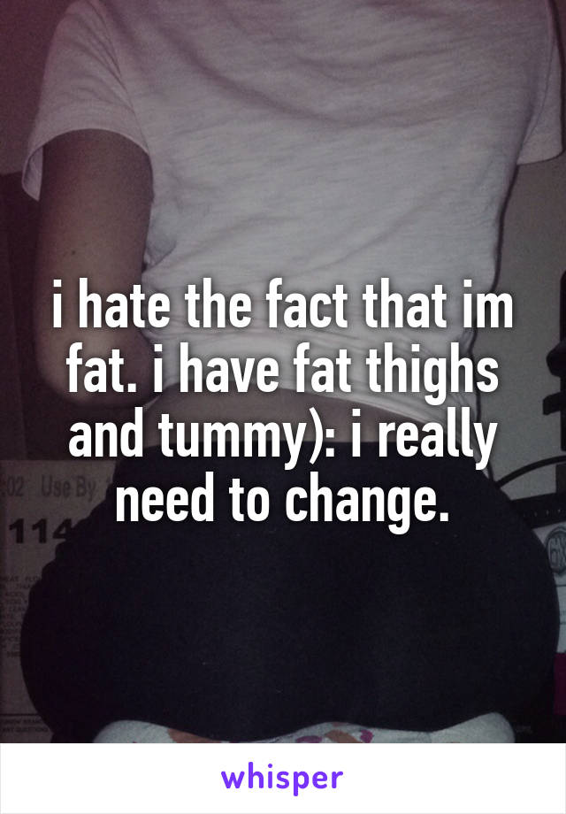 i hate the fact that im fat. i have fat thighs and tummy): i really need to change.