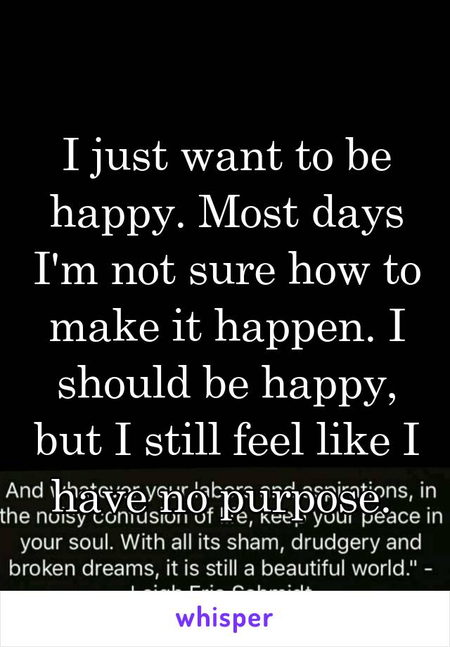 I just want to be happy. Most days I'm not sure how to make it happen. I should be happy, but I still feel like I have no purpose. 