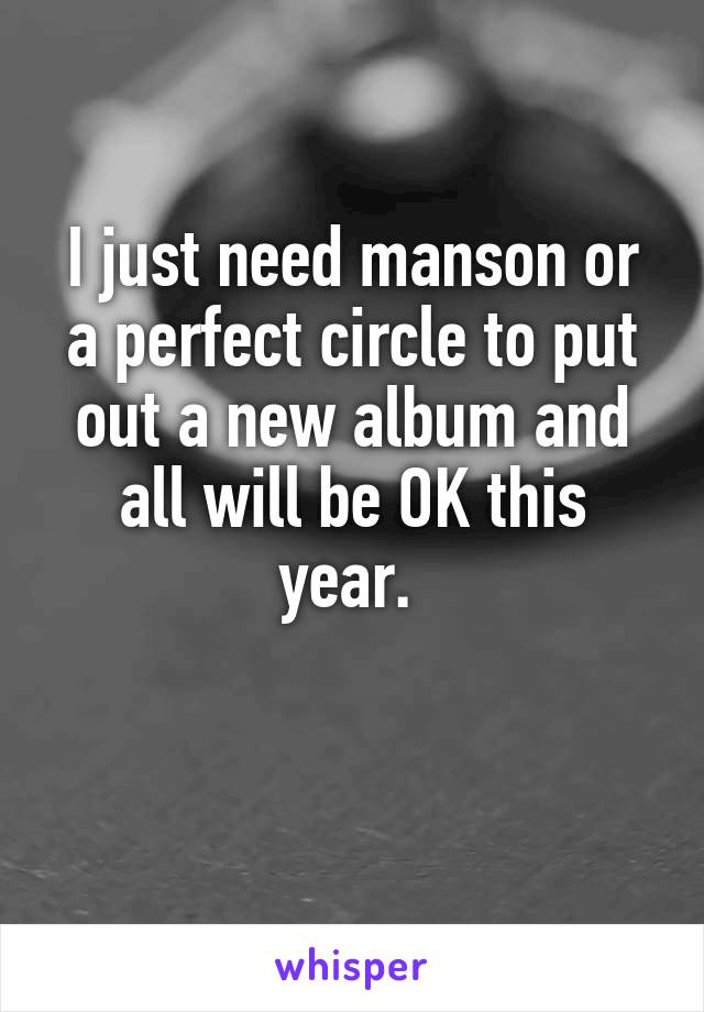 I just need manson or a perfect circle to put out a new album and all will be OK this year. 

